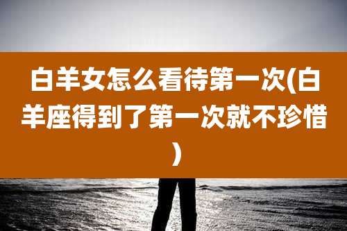 白羊女怎么看待第一次(白羊座得到了第一次就不珍惜）