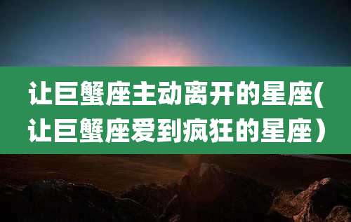 让巨蟹座主动离开的星座(让巨蟹座爱到疯狂的星座)