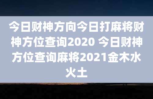 今日财神方向今日打麻将财神方位查询2020 今日财神方位查询麻将2021金木水火土