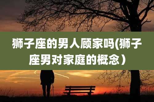 狮子座的男人顾家吗(狮子座男对家庭的概念)