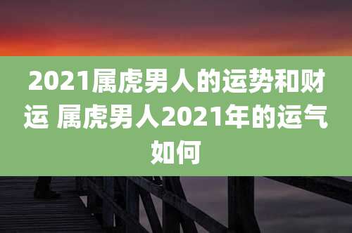 2021属虎男人的运势和财运 属虎男人2021年的运气如何