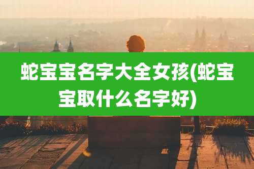 蛇宝宝名字大全女孩(蛇宝宝取什么名字好)