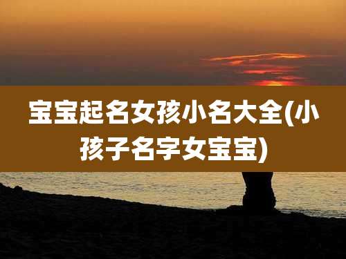 宝宝起名女孩小名大全(小孩子名字女宝宝)