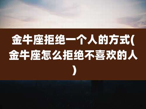 金牛座拒绝一个人的方式(金牛座怎么拒绝不喜欢的人)