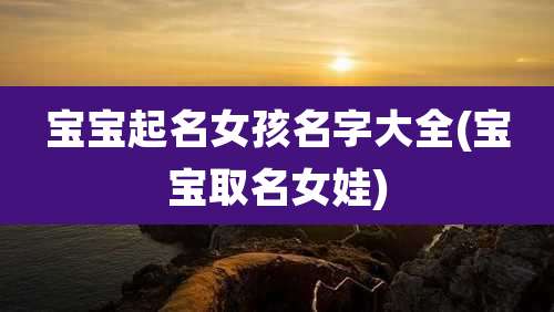 宝宝起名女孩名字大全(宝宝取名女娃)