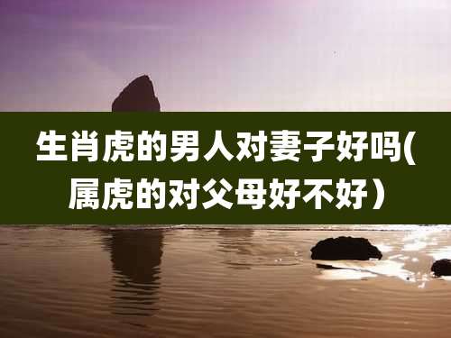 生肖虎的男人对妻子好吗(属虎的对父母好不好）