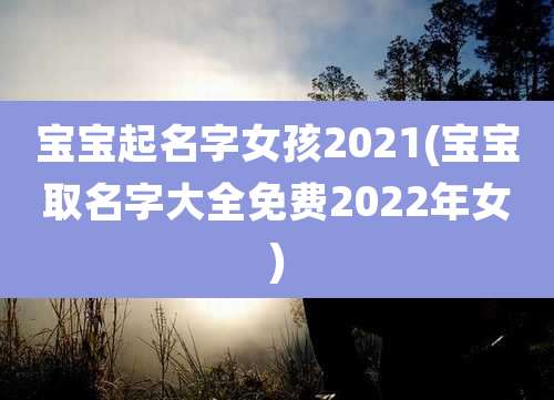 宝宝起名字女孩2021(宝宝取名字大全免费2022年女)
