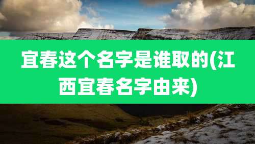 宜春这个名字是谁取的(江西宜春名字由来)