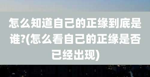 怎么知道自己的正缘到底是谁?(怎么看自己的正缘是否已经出现)