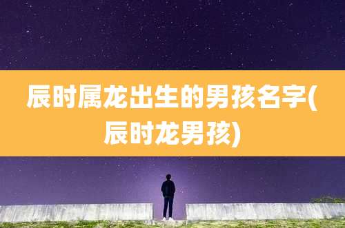 辰时属龙出生的男孩名字(辰时龙男孩)