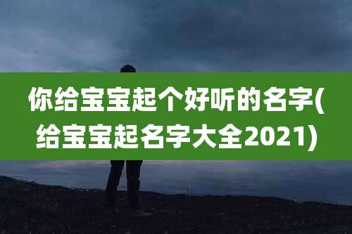 你给宝宝起个好听的名字(给宝宝起名字大全2021)