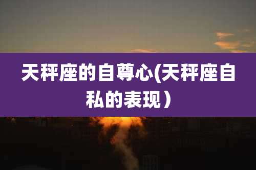 天秤座的自尊心(天秤座自私的表现）