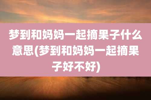 梦到和妈妈一起摘果子什么意思(梦到和妈妈一起摘果子好不好)
