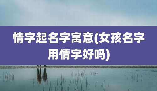情字起名字寓意(女孩名字用情字好吗)