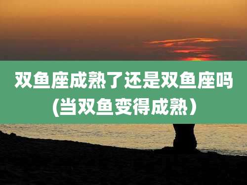 双鱼座成熟了还是双鱼座吗(当双鱼变得成熟）