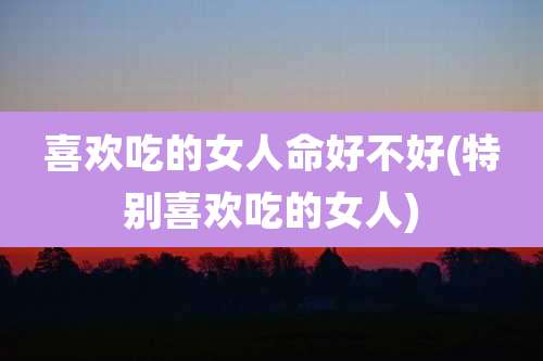 喜欢吃的女人命好不好(特别喜欢吃的女人)