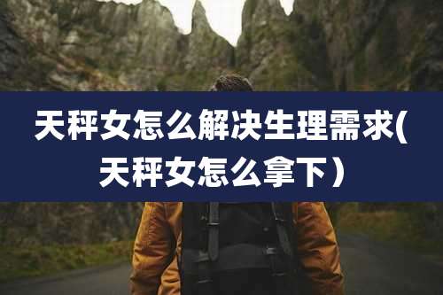 天秤女怎么解决生理需求(天秤女怎么拿下)