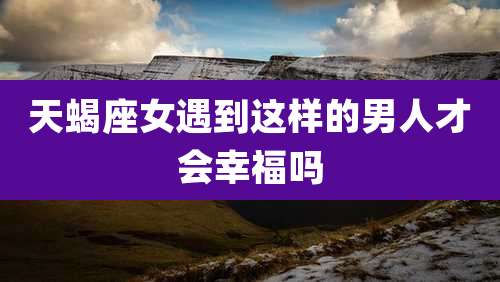 天蝎座女遇到这样的男人才会幸福吗
