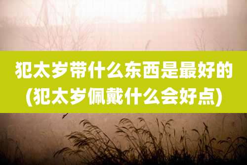 犯太岁带什么东西是最好的(犯太岁佩戴什么会好点)