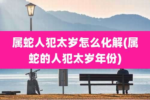 属蛇人犯太岁怎么化解(属蛇的人犯太岁年份)