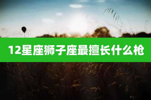 12星座狮子座最擅长什么枪