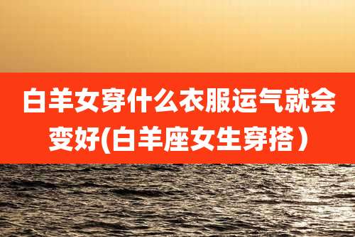 白羊女穿什么衣服运气就会变好(白羊座女生穿搭）