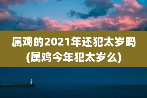 属鸡的2021年还犯太岁吗(属鸡今年犯太岁么)