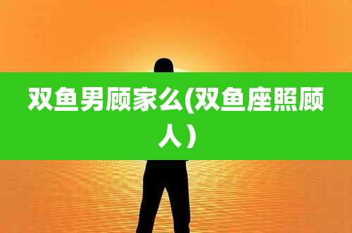 双鱼男顾家么(双鱼座照顾人）