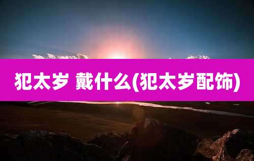 犯太岁 戴什么(犯太岁配饰)