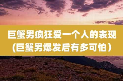 巨蟹男疯狂爱一个人的表现(巨蟹男爆发后有多可怕)