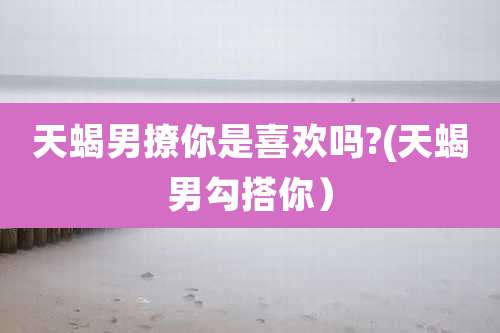 天蝎男撩你是喜欢吗?(天蝎男勾搭你）