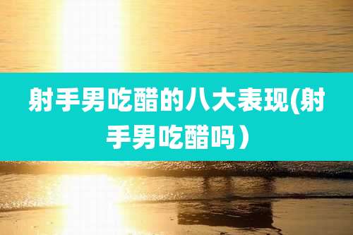 射手男吃醋的八大表现(射手男吃醋吗)
