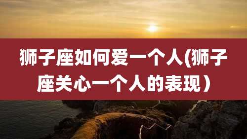 狮子座如何爱一个人(狮子座关心一个人的表现）