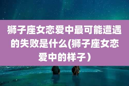狮子座女恋爱中最可能遭遇的失败是什么(狮子座女恋爱中的样子)
