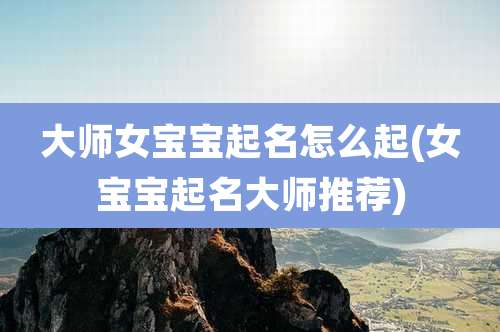 大师女宝宝起名怎么起(女宝宝起名大师推荐)