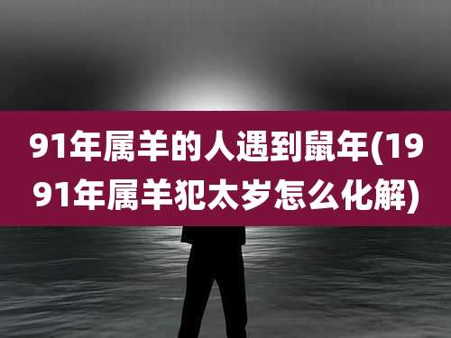 91年属羊的人遇到鼠年(1991年属羊犯太岁怎么化解)