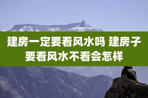 建房一定要看风水吗 建房子要看风水不看会怎样
