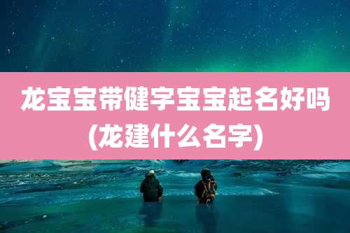 龙宝宝带健字宝宝起名好吗(龙建什么名字)