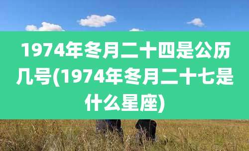 1974年冬月二十四是公历几号(1974年冬月二十七是什么星座)
