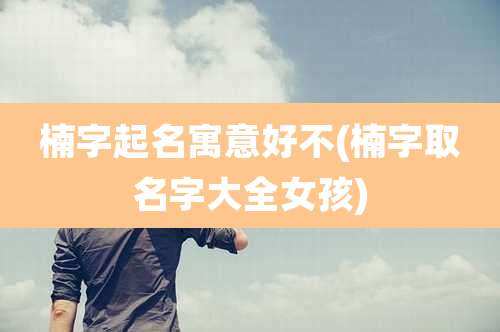 楠字起名寓意好不(楠字取名字大全女孩)