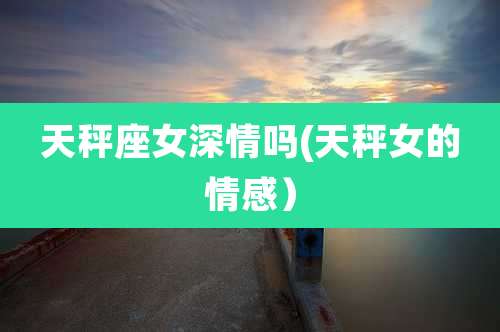 天秤座女深情吗(天秤女的情感)
