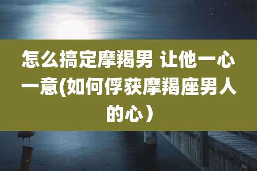 怎么搞定摩羯男 让他一心一意(如何俘获摩羯座男人的心）