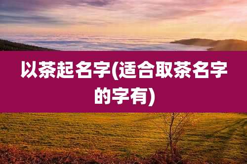 以茶起名字(适合取茶名字的字有)