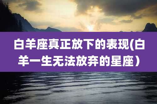 白羊座真正放下的表现(白羊一生无法放弃的星座)