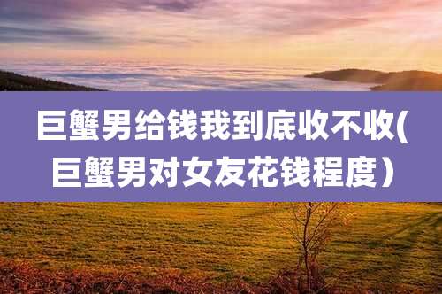 巨蟹男给钱我到底收不收(巨蟹男对女友花钱程度)