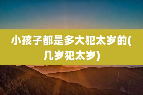 小孩子都是多大犯太岁的(几岁犯太岁)