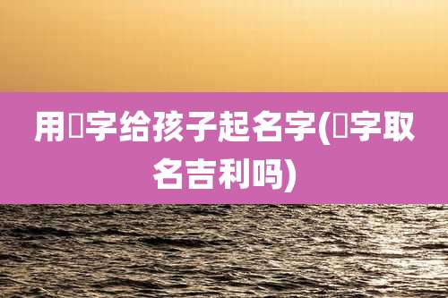 用玥字给孩子起名字(玥字取名吉利吗)