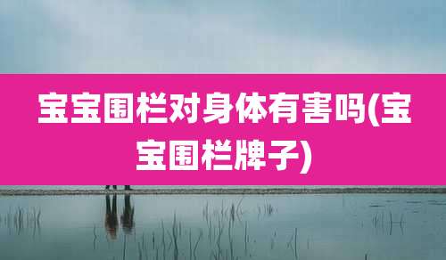 宝宝围栏对身体有害吗(宝宝围栏牌子)