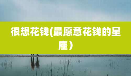 很想花钱(最愿意花钱的星座)