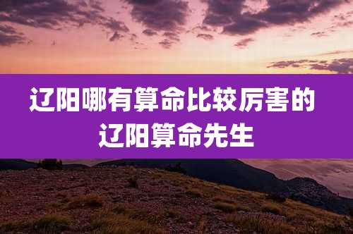 辽阳哪有算命比较厉害的 辽阳算命先生
